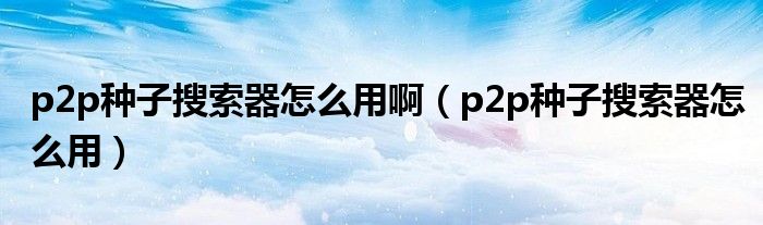 p2p种子搜索器怎么用啊【p2p种子搜索器怎么用】