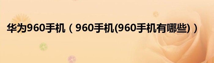 华为960手机【960手机(960手机有哪些)】