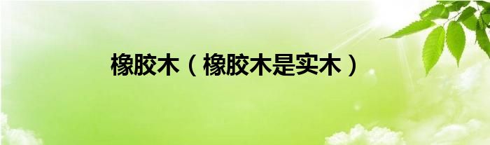 橡胶木【橡胶木是实木】