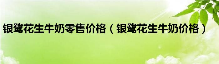 银鹭花生牛奶零售价格【银鹭花生牛奶价格】