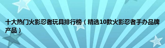 十大热门火影忍者玩具排行榜【精选10款火影忍者手办品牌产品】