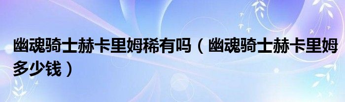 幽魂骑士赫卡里姆稀有吗【幽魂骑士赫卡里姆多少钱】