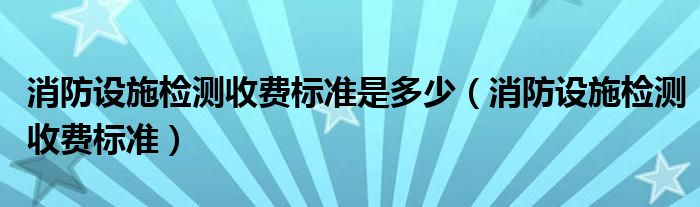 消防设施检测收费标准是多少【消防设施检测收费标准】