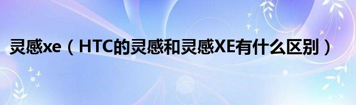 灵感xe【HTC的灵感和灵感XE有什么区别】