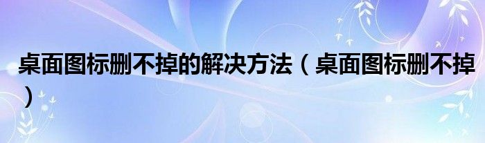 桌面图标删不掉的解决方法【桌面图标删不掉】