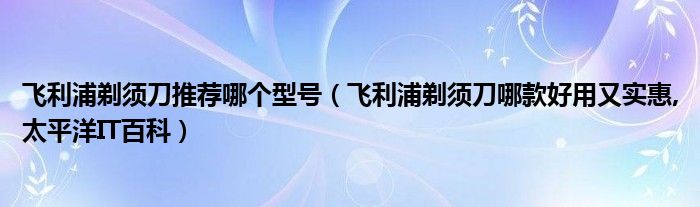 飞利浦剃须刀推荐哪个型号【飞利浦剃须刀哪款好用又实惠,太平洋IT百科】