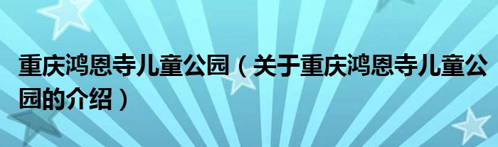 重庆鸿恩寺儿童公园【关于重庆鸿恩寺儿童公园的介绍】