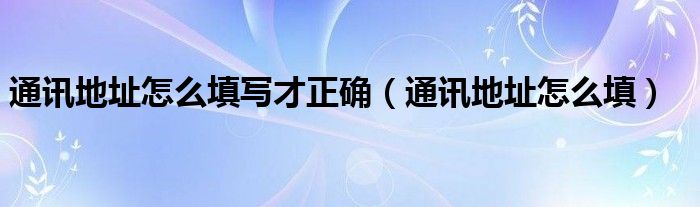 通讯地址怎么填写才正确【通讯地址怎么填】