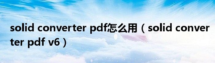 solid converter pdf怎么用【solid converter pdf v6】