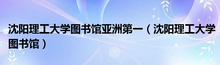 沈阳理工大学图书馆亚洲第一【沈阳理工大学图书馆】