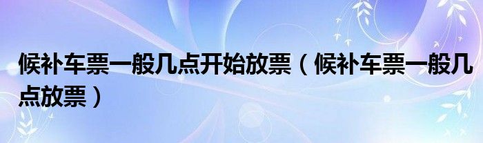 候补车票一般几点开始放票【候补车票一般几点放票】