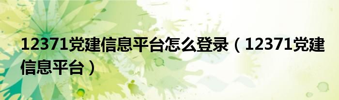 12371党建信息平台怎么登录【12371党建信息平台】