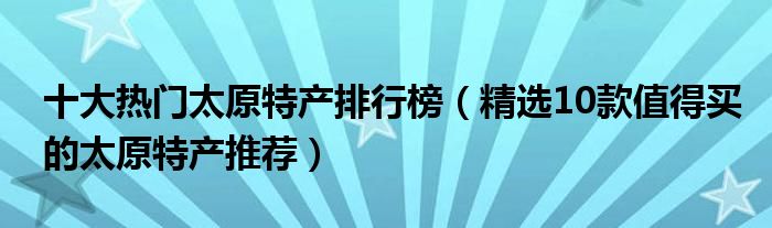 十大热门太原特产排行榜【精选10款值得买的太原特产推荐】