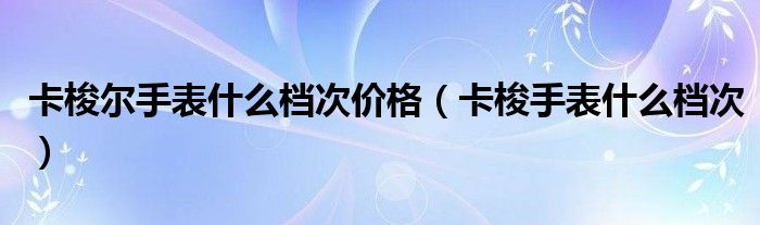 卡梭尔手表什么档次价格【卡梭手表什么档次】