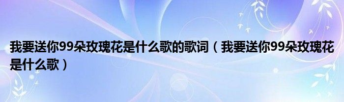 我要送你99朵玫瑰花是什么歌的歌词【我要送你99朵玫瑰花是什么歌】