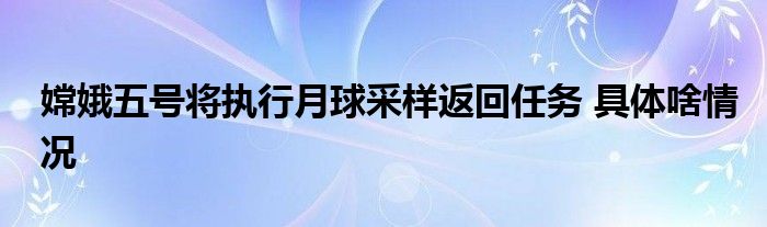 嫦娥五号将执行月球采样返回任务 具体啥情况