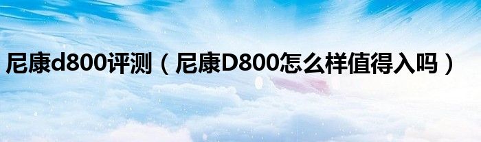 尼康d800评测【尼康D800怎么样值得入吗】