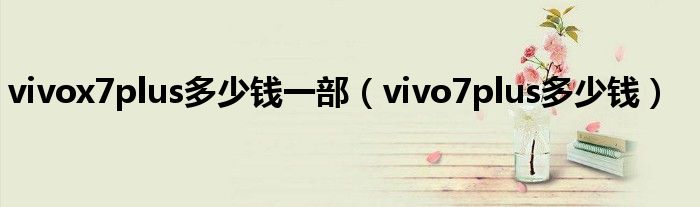 vivox7plus多少钱一部【vivo7plus多少钱】