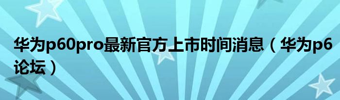 华为p60pro最新官方上市时间消息【华为p6论坛】