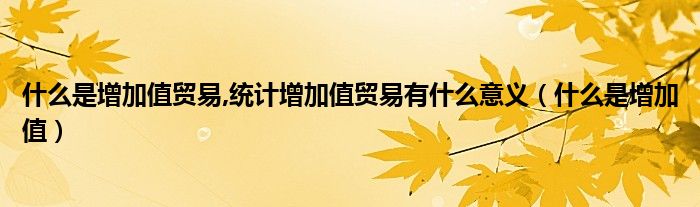 什么是增加值贸易,统计增加值贸易有什么意义【什么是增加值】