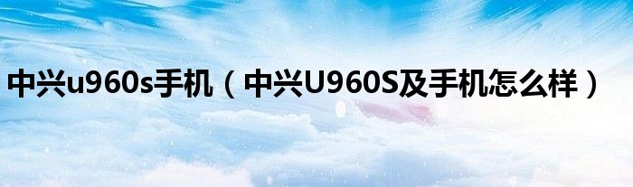 中兴u960s手机【中兴U960S及手机怎么样】