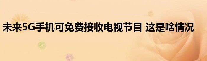 未来5G手机可免费接收电视节目 这是啥情况