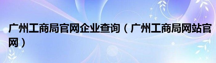 广州工商局官网企业查询【广州工商局网站官网】