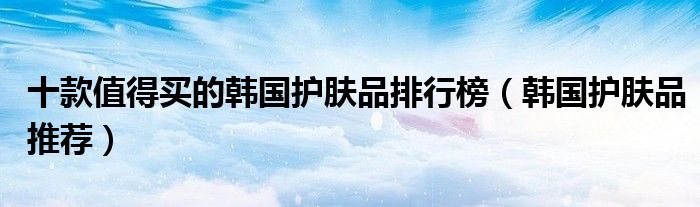 十款值得买的韩国护肤品排行榜【韩国护肤品推荐】