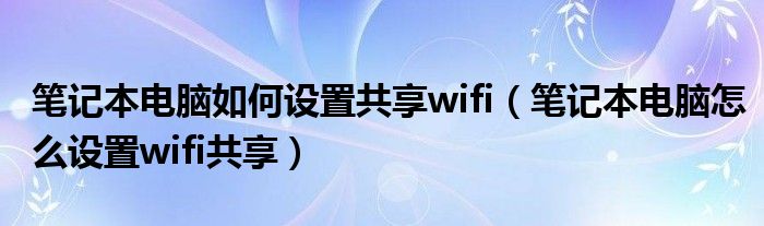 笔记本电脑如何设置共享wifi【笔记本电脑怎么设置wifi共享】