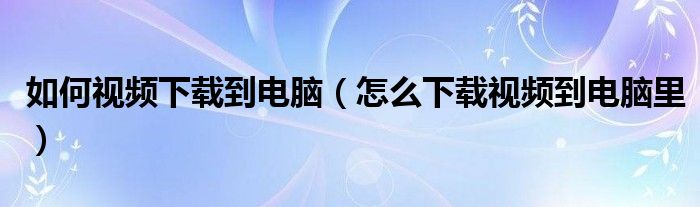 如何视频下载到电脑【怎么下载视频到电脑里】