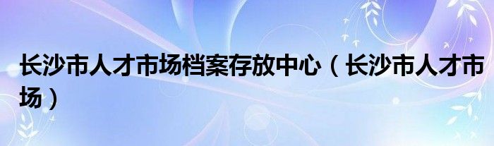 长沙市人才市场档案存放中心【长沙市人才市场】