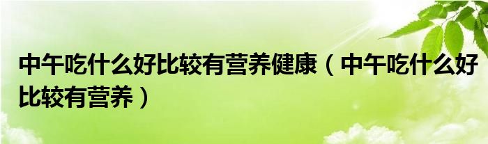 中午吃什么好比较有营养健康【中午吃什么好比较有营养】