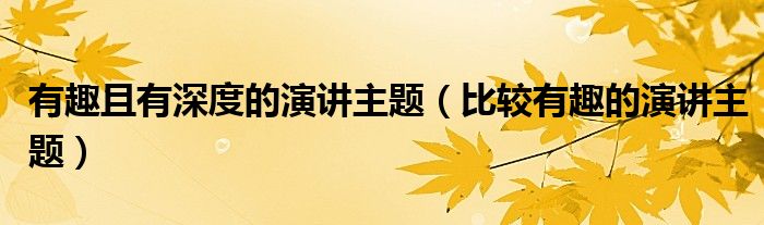 有趣且有深度的演讲主题【比较有趣的演讲主题】