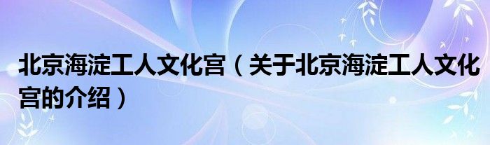 北京海淀工人文化宫【关于北京海淀工人文化宫的介绍】