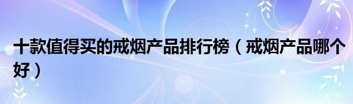 十款值得买的戒烟产品排行榜【戒烟产品哪个好】