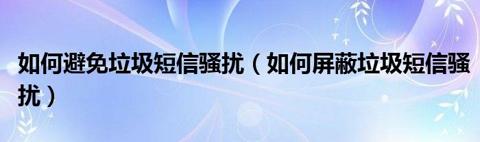 如何避免垃圾短信骚扰【如何屏蔽垃圾短信骚扰】