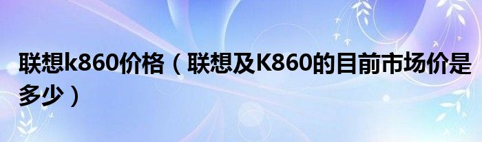 联想k860价格【联想及K860的目前市场价是多少】