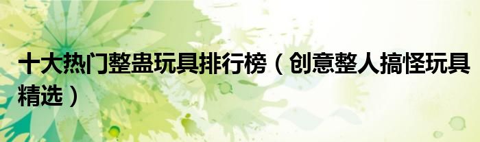 十大热门整蛊玩具排行榜【创意整人搞怪玩具精选】