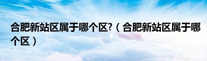 合肥新站区属于哪个区?【合肥新站区属于哪个区】