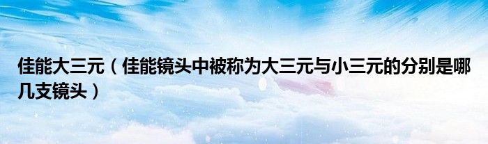 佳能大三元【佳能镜头中被称为大三元与小三元的分别是哪几支镜头】