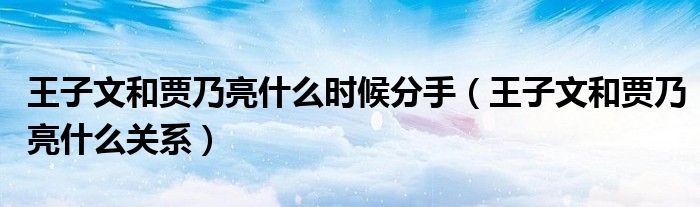 王子文和贾乃亮什么时候分手【王子文和贾乃亮什么关系】