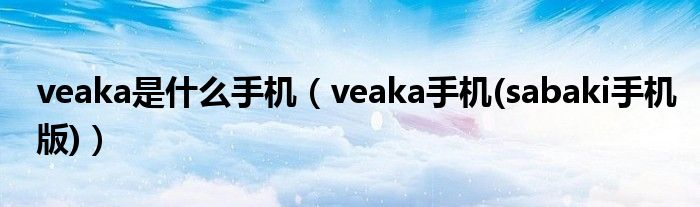 veaka是什么手机【veaka手机(sabaki手机版)】