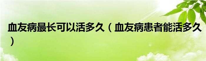 血友病最长可以活多久【血友病患者能活多久】