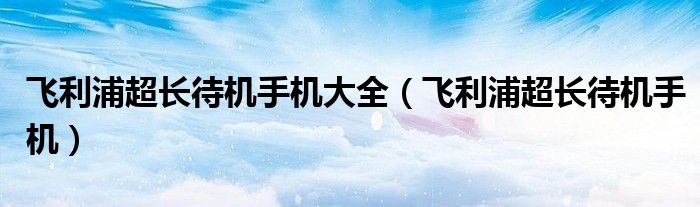 飞利浦超长待机手机大全【飞利浦超长待机手机】