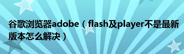 谷歌浏览器adobe【flash及player不是最新版本怎么解决】