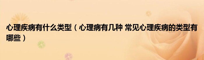 心理疾病有什么类型【心理病有几种 常见心理疾病的类型有哪些】