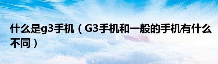 什么是g3手机【G3手机和一般的手机有什么不同】