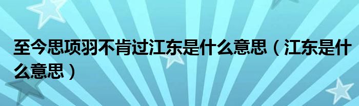 至今思项羽不肯过江东是什么意思【江东是什么意思】