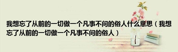 我想忘了从前的一切做一个凡事不问的俗人什么意思【我想忘了从前的一切做一个凡事不问的俗人】