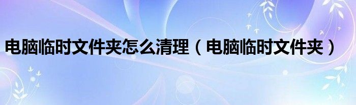 电脑临时文件夹怎么清理【电脑临时文件夹】